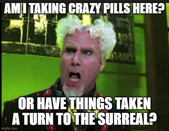 CRAZY PILLS | AM I TAKING CRAZY PILLS HERE? OR HAVE THINGS TAKEN A TURN TO THE SURREAL? | image tagged in crazy pills | made w/ Imgflip meme maker