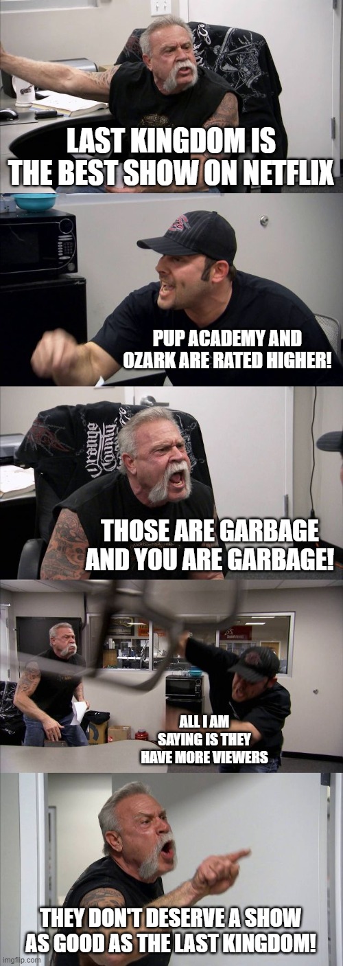 American Chopper Argument | LAST KINGDOM IS THE BEST SHOW ON NETFLIX; PUP ACADEMY AND OZARK ARE RATED HIGHER! THOSE ARE GARBAGE AND YOU ARE GARBAGE! ALL I AM SAYING IS THEY HAVE MORE VIEWERS; THEY DON'T DESERVE A SHOW AS GOOD AS THE LAST KINGDOM! | image tagged in memes,american chopper argument | made w/ Imgflip meme maker