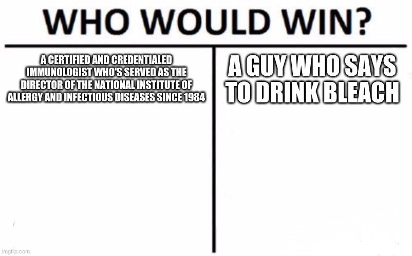 Fighting for America's Trust | A CERTIFIED AND CREDENTIALED IMMUNOLOGIST WHO'S SERVED AS THE DIRECTOR OF THE NATIONAL INSTITUTE OF ALLERGY AND INFECTIOUS DISEASES SINCE 1984; A GUY WHO SAYS TO DRINK BLEACH | image tagged in memes,who would win | made w/ Imgflip meme maker