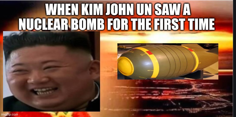 Kim John Un sure loves his nuclear bombs | WHEN KIM JOHN UN SAW A NUCLEAR BOMB FOR THE FIRST TIME | image tagged in north korea | made w/ Imgflip meme maker