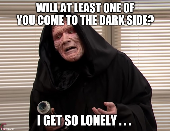 Lonely on the Dark Side | WILL AT LEAST ONE OF YOU COME TO THE DARK SIDE? I GET SO LONELY . . . | image tagged in funny,dark side,darth sidious,star wars | made w/ Imgflip meme maker