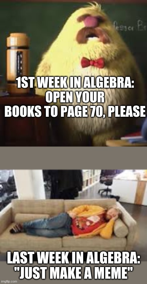 "just make a meme" | 1ST WEEK IN ALGEBRA:
OPEN YOUR BOOKS TO PAGE 70, PLEASE; LAST WEEK IN ALGEBRA:
"JUST MAKE A MEME" | image tagged in professor | made w/ Imgflip meme maker
