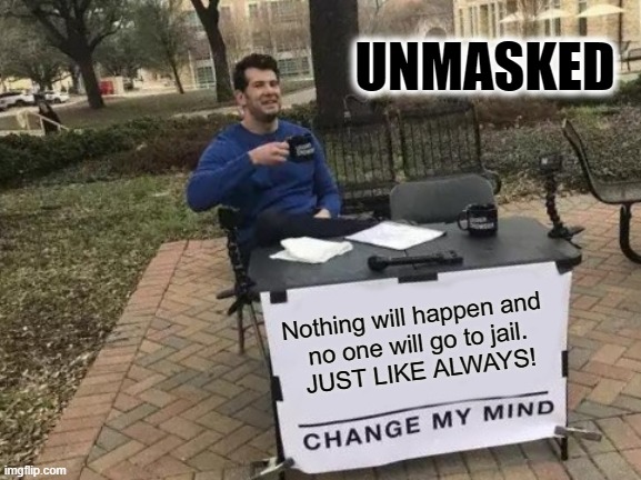 SAME OLD SAME OLD!CORRUPTION!! | UNMASKED; Nothing will happen and 
no one will go to jail.
JUST LIKE ALWAYS! | image tagged in memes,change my mind | made w/ Imgflip meme maker