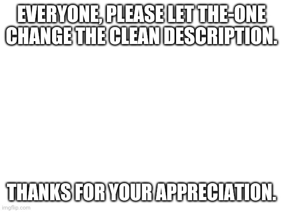 Blank White Template | EVERYONE, PLEASE LET THE-ONE CHANGE THE CLEAN DESCRIPTION. THANKS FOR YOUR APPRECIATION. | image tagged in blank white template | made w/ Imgflip meme maker