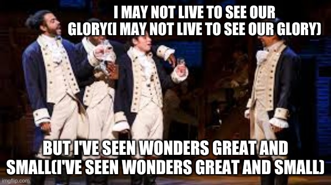 The Story of Tonight(Reprise), Hamilton | I MAY NOT LIVE TO SEE OUR GLORY(I MAY NOT LIVE TO SEE OUR GLORY); BUT I'VE SEEN WONDERS GREAT AND SMALL(I'VE SEEN WONDERS GREAT AND SMALL) | image tagged in alexander hamilton | made w/ Imgflip meme maker