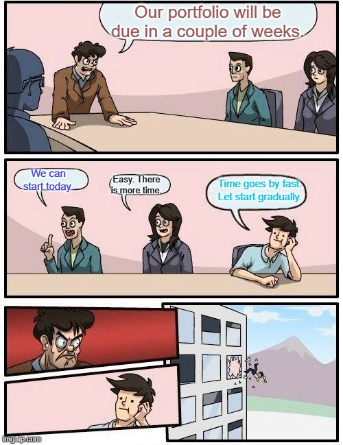 Boardroom Meeting Suggestion Meme | Our portfolio will be due in a couple of weeks. We can start today. Time goes by fast. Let start gradually. Easy. There is more time. | image tagged in memes,boardroom meeting suggestion | made w/ Imgflip meme maker