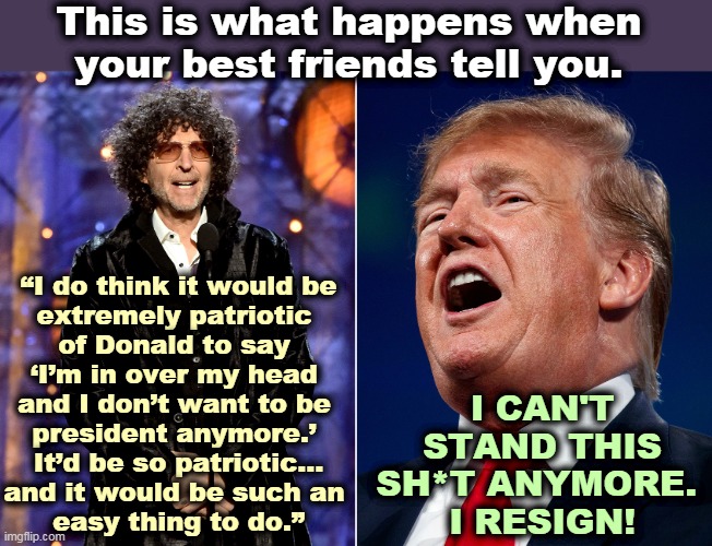 Donald Trump and Howard Stern have been friends for a long time. | This is what happens when your best friends tell you. “I do think it would be 
extremely patriotic 
of Donald to say 
‘I’m in over my head 
and I don’t want to be 
president anymore.’ 
It’d be so patriotic...
and it would be such an 
easy thing to do.”; I CAN'T STAND THIS SH*T ANYMORE. 
I RESIGN! | image tagged in trump,howard,radio,friends,resignation | made w/ Imgflip meme maker