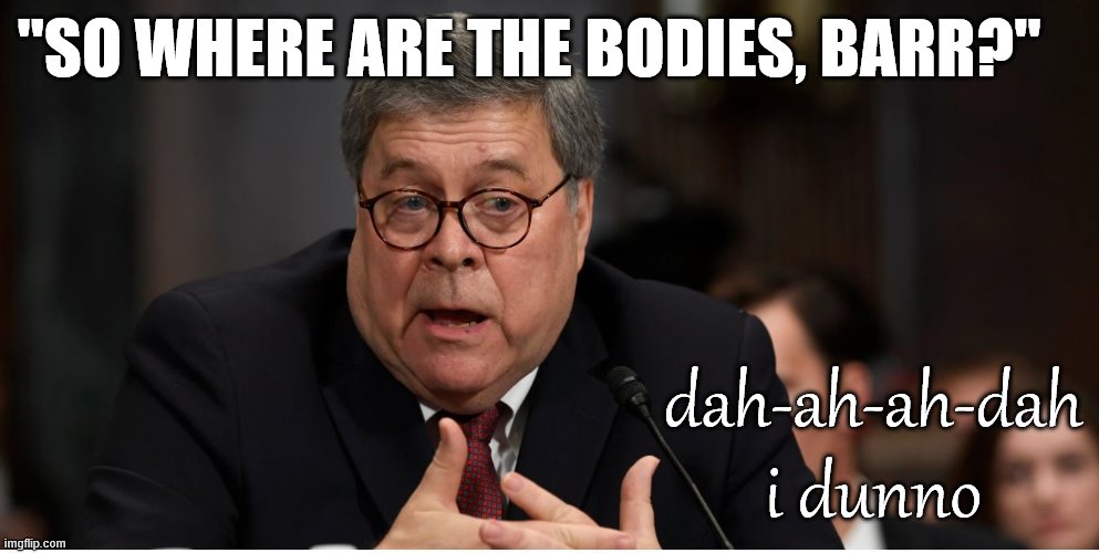 If Hillary is really Killary, then Trump's DOJ is doing a terrible job proving that. | "SO WHERE ARE THE BODIES, BARR?"; dah-ah-ah-dah i dunno | image tagged in william barr attorney general,killary,hillary clinton,justice,trump administration,conspiracy theory | made w/ Imgflip meme maker