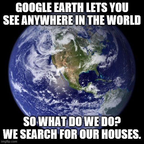earth | GOOGLE EARTH LETS YOU SEE ANYWHERE IN THE WORLD; SO WHAT DO WE DO? WE SEARCH FOR OUR HOUSES. | image tagged in earth | made w/ Imgflip meme maker