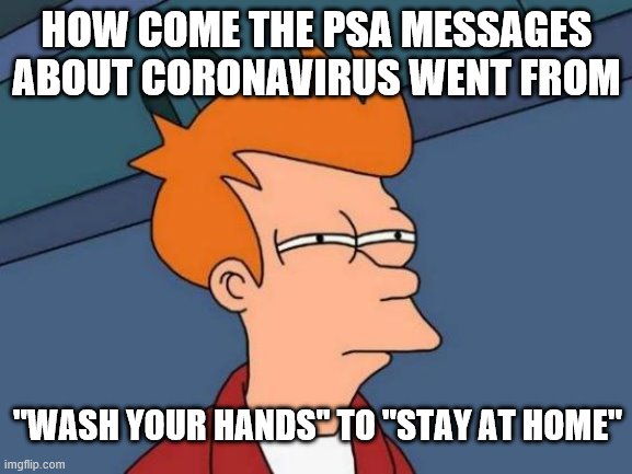 Futurama Fry | HOW COME THE PSA MESSAGES ABOUT CORONAVIRUS WENT FROM; "WASH YOUR HANDS" TO "STAY AT HOME" | image tagged in memes,futurama fry | made w/ Imgflip meme maker