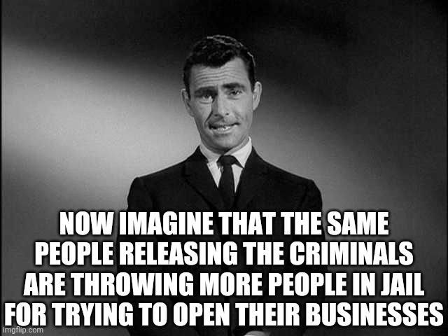 rod serling twilight zone | NOW IMAGINE THAT THE SAME PEOPLE RELEASING THE CRIMINALS ARE THROWING MORE PEOPLE IN JAIL FOR TRYING TO OPEN THEIR BUSINESSES | image tagged in rod serling twilight zone | made w/ Imgflip meme maker