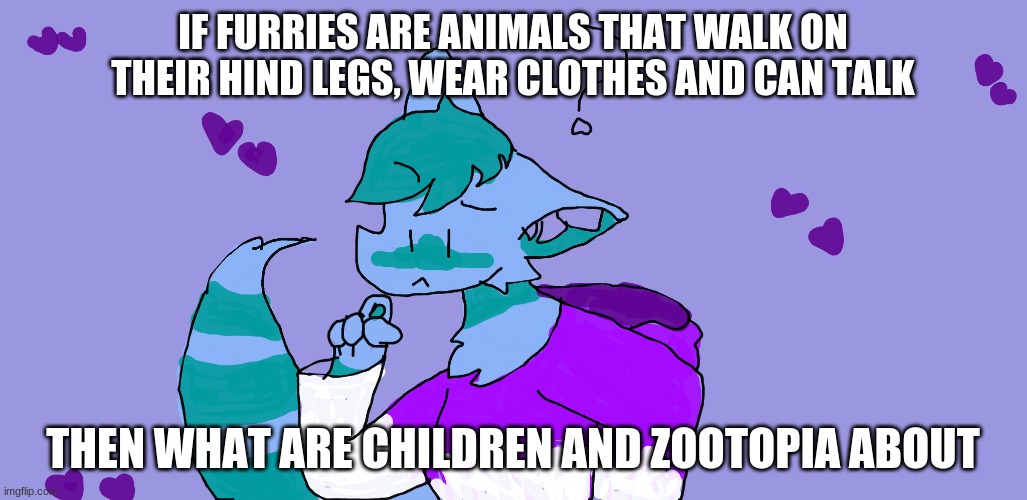 Furries are everywhere | IF FURRIES ARE ANIMALS THAT WALK ON THEIR HIND LEGS, WEAR CLOTHES AND CAN TALK; THEN WHAT ARE CHILDREN AND ZOOTOPIA ABOUT | image tagged in aqqua questioning her life choices | made w/ Imgflip meme maker