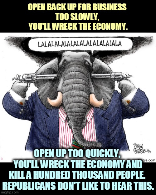 Republicans can't govern. They can steal elections and sometimes even win them, but they can't manage a government. | OPEN BACK UP FOR BUSINESS 
TOO SLOWLY, 
YOU'LL WRECK THE ECONOMY. OPEN UP TOO QUICKLY, 
YOU'LL WRECK THE ECONOMY AND
KILL A HUNDRED THOUSAND PEOPLE. 
REPUBLICANS DON'T LIKE TO HEAR THIS. | image tagged in gop republican elephant ignoring facts science,gop,republicans,government,incompetence | made w/ Imgflip meme maker
