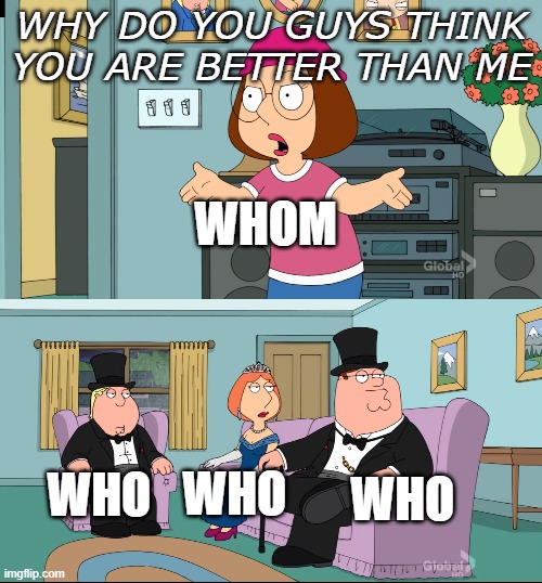 Meg Family Guy Better than me | WHY DO YOU GUYS THINK YOU ARE BETTER THAN ME; WHOM; WHO; WHO; WHO | image tagged in meg family guy better than me | made w/ Imgflip meme maker