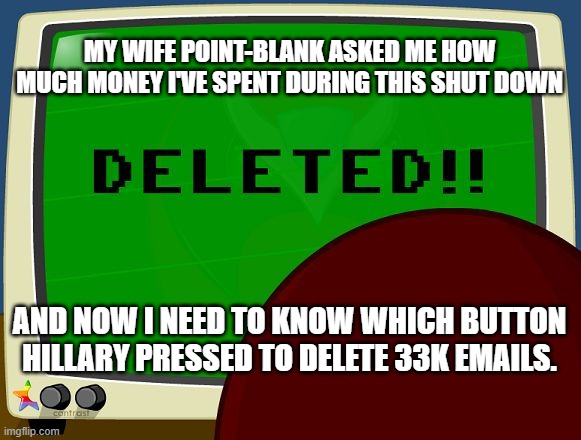 Strong Bad Email - Deleted | MY WIFE POINT-BLANK ASKED ME HOW MUCH MONEY I'VE SPENT DURING THIS SHUT DOWN; AND NOW I NEED TO KNOW WHICH BUTTON HILLARY PRESSED TO DELETE 33K EMAILS. | image tagged in strong bad email - deleted | made w/ Imgflip meme maker