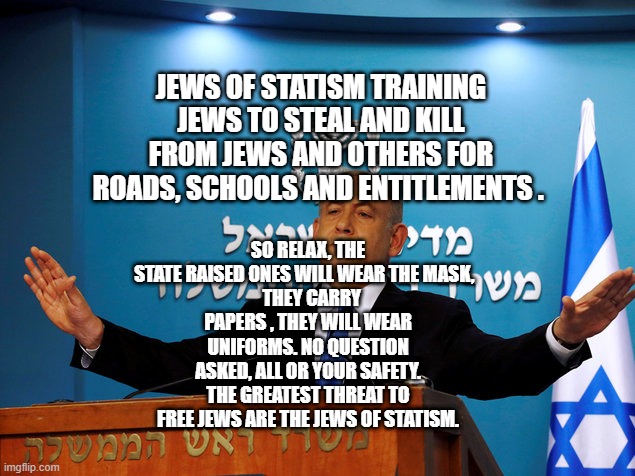 Bibi | JEWS OF STATISM TRAINING JEWS TO STEAL AND KILL FROM JEWS AND OTHERS FOR ROADS, SCHOOLS AND ENTITLEMENTS . SO RELAX, THE STATE RAISED ONES WILL WEAR THE MASK,  
  THEY CARRY PAPERS , THEY WILL WEAR UNIFORMS. NO QUESTION ASKED, ALL OR YOUR SAFETY. THE GREATEST THREAT TO FREE JEWS ARE THE JEWS OF STATISM. | image tagged in bibi | made w/ Imgflip meme maker