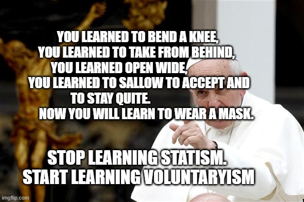 angry pope francis | YOU LEARNED TO BEND A KNEE,  YOU LEARNED TO TAKE FROM BEHIND,   YOU LEARNED OPEN WIDE,                 YOU LEARNED TO SALLOW TO ACCEPT AND TO STAY QUITE.                                NOW YOU WILL LEARN TO WEAR A MASK. STOP LEARNING STATISM.   START LEARNING VOLUNTARYISM | image tagged in angry pope francis | made w/ Imgflip meme maker