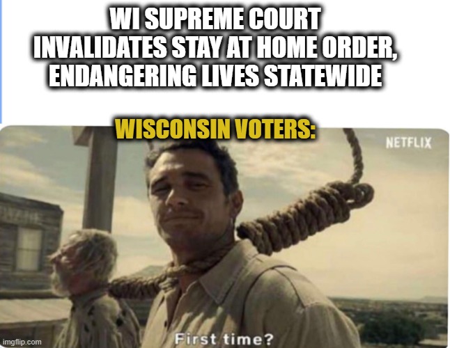 First pandemic fail? | WI SUPREME COURT INVALIDATES STAY AT HOME ORDER, ENDANGERING LIVES STATEWIDE; WISCONSIN VOTERS: | image tagged in first time,politics,wisconsin,supreme court | made w/ Imgflip meme maker