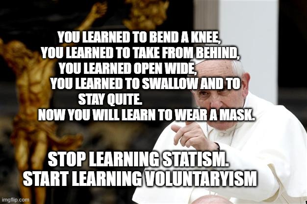 angry pope francis | YOU LEARNED TO BEND A KNEE,  YOU LEARNED TO TAKE FROM BEHIND,   YOU LEARNED OPEN WIDE,                 YOU LEARNED TO SWALLOW AND TO STAY QUITE.                                NOW YOU WILL LEARN TO WEAR A MASK. STOP LEARNING STATISM.   START LEARNING VOLUNTARYISM | image tagged in angry pope francis | made w/ Imgflip meme maker