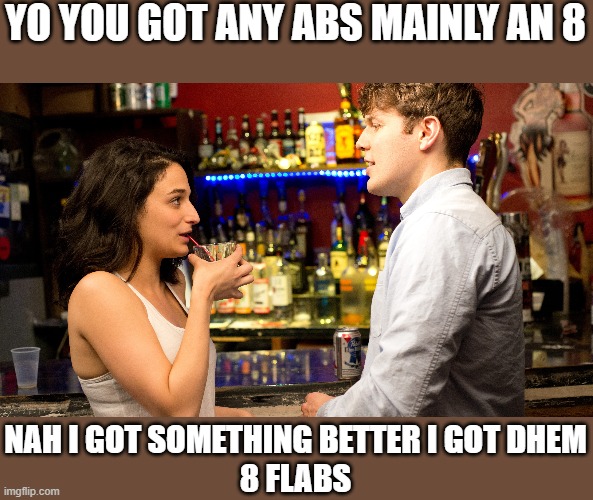 YO YOU GOT ANY ABS MAINLY AN 8; NAH I GOT SOMETHING BETTER I GOT DHEM
8 FLABS | image tagged in bars | made w/ Imgflip meme maker
