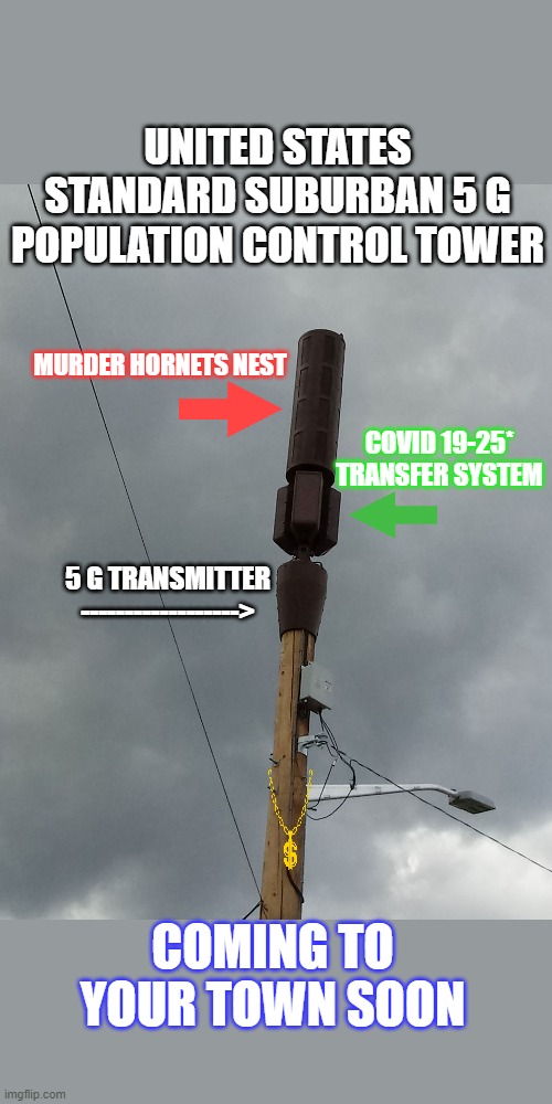 5 G CONSPIRACY TOWER DESIGN | UNITED STATES STANDARD SUBURBAN 5 G
POPULATION CONTROL TOWER; MURDER HORNETS NEST; COVID 19-25* TRANSFER SYSTEM; 5 G TRANSMITTER
------------------>; COMING TO YOUR TOWN SOON | image tagged in 5 g,murder hornets,covid 19 dispenser | made w/ Imgflip meme maker