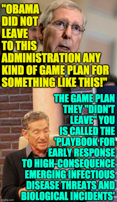 If you say it like it's true, people who want to believe it will do so. | "OBAMA
DID NOT
LEAVE
TO THIS
ADMINISTRATION ANY
KIND OF GAME PLAN FOR
SOMETHING LIKE THIS!"; THE GAME PLAN
THEY "DIDN'T
LEAVE" YOU
IS CALLED THE
'PLAYBOOK FOR
EARLY RESPONSE
TO HIGH-CONSEQUENCE
EMERGING INFECTIOUS
DISEASE THREATS AND
BIOLOGICAL INCIDENTS' | image tagged in memes,maury lie detector,lyin' sack o' mitch,covid-19 | made w/ Imgflip meme maker