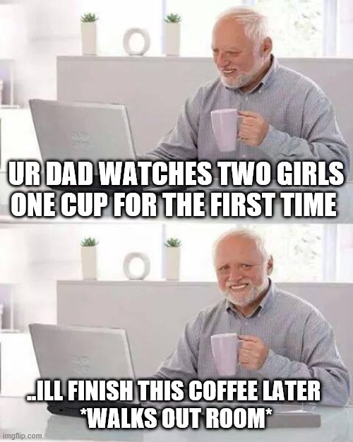 boomers | UR DAD WATCHES TWO GIRLS ONE CUP FOR THE FIRST TIME; ..ILL FINISH THIS COFFEE LATER 
*WALKS OUT ROOM* | image tagged in memes,hide the pain harold | made w/ Imgflip meme maker