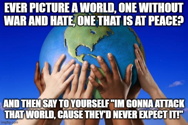 Surprise Attack!!! | EVER PICTURE A WORLD, ONE WITHOUT WAR AND HATE, ONE THAT IS AT PEACE? AND THEN SAY TO YOURSELF "IM GONNA ATTACK THAT WORLD, CAUSE THEY'D NEVER EXPECT IT!" | image tagged in world peace | made w/ Imgflip meme maker