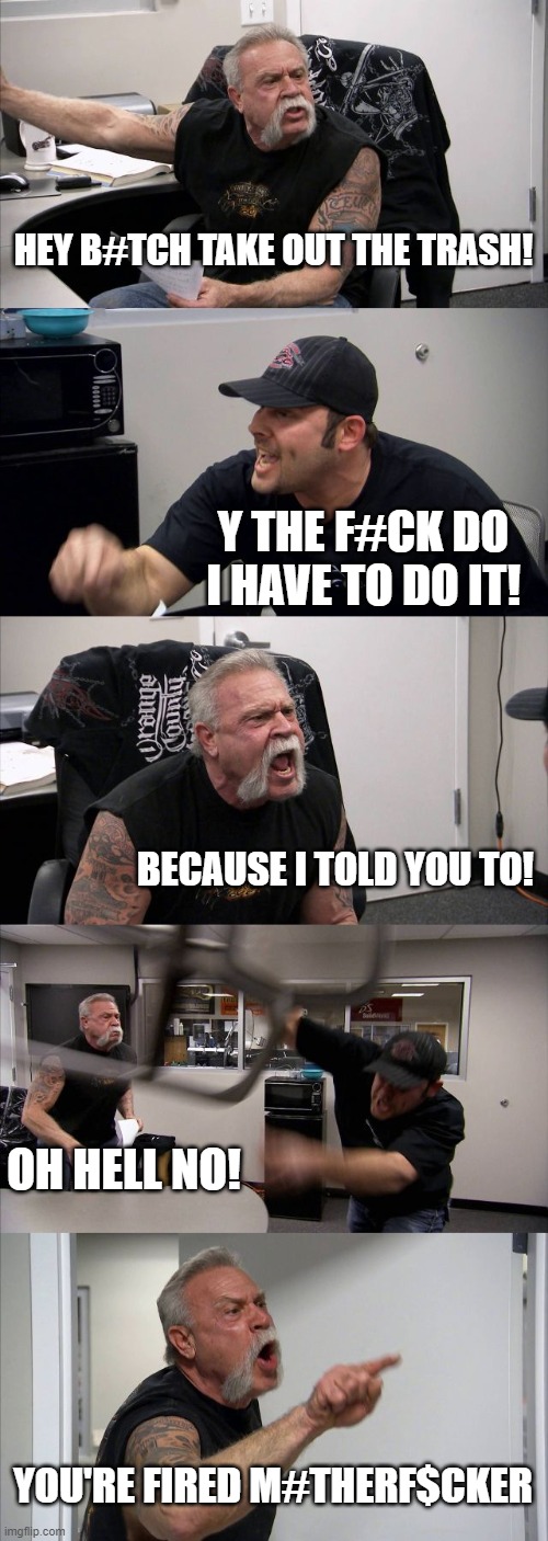 American Chopper Argument | HEY B#TCH TAKE OUT THE TRASH! Y THE F#CK DO I HAVE TO DO IT! BECAUSE I TOLD YOU TO! OH HELL NO! YOU'RE FIRED M#THERF$CKER | image tagged in memes,american chopper argument | made w/ Imgflip meme maker