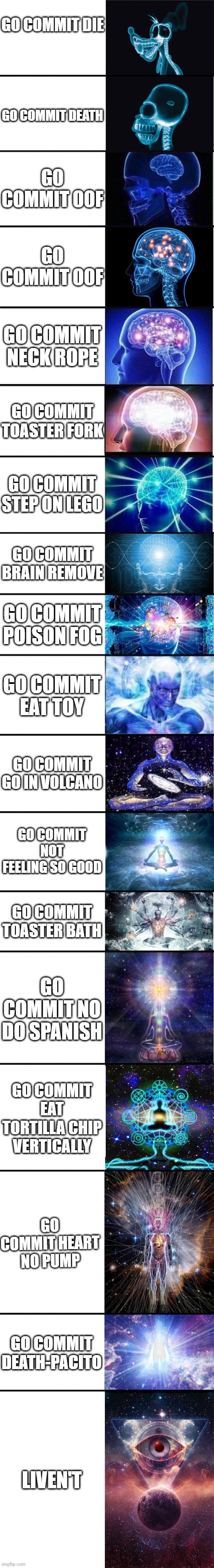 expanding brain: 9001 | GO COMMIT DIE; GO COMMIT DEATH; GO COMMIT OOF; GO COMMIT OOF; GO COMMIT NECK ROPE; GO COMMIT TOASTER FORK; GO COMMIT STEP ON LEGO; GO COMMIT BRAIN REMOVE; GO COMMIT POISON FOG; GO COMMIT EAT TOY; GO COMMIT GO IN VOLCANO; GO COMMIT NOT FEELING SO GOOD; GO COMMIT TOASTER BATH; GO COMMIT NO DO SPANISH; GO COMMIT EAT TORTILLA CHIP VERTICALLY; GO COMMIT HEART NO PUMP; GO COMMIT DEATH-PACITO; LIVEN'T | image tagged in expanding brain 9001 | made w/ Imgflip meme maker