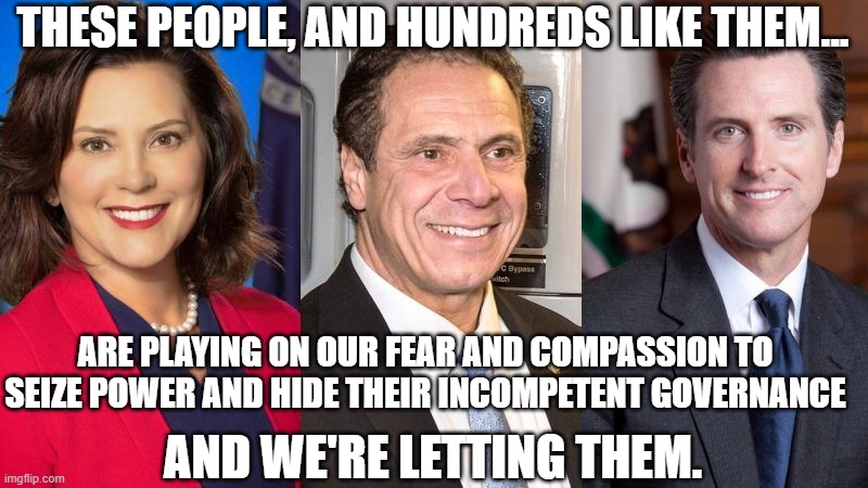 Never Let A Crisis Go To Waste | THESE PEOPLE, AND HUNDREDS LIKE THEM... ARE PLAYING ON OUR FEAR AND COMPASSION TO SEIZE POWER AND HIDE THEIR INCOMPETENT GOVERNANCE; AND WE'RE LETTING THEM. | image tagged in whitmer cuomo newsom | made w/ Imgflip meme maker