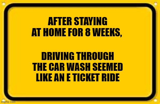 Blank Yellow Sign | AFTER STAYING AT HOME FOR 8 WEEKS, DRIVING THROUGH THE CAR WASH SEEMED LIKE AN E TICKET RIDE | image tagged in memes,blank yellow sign | made w/ Imgflip meme maker