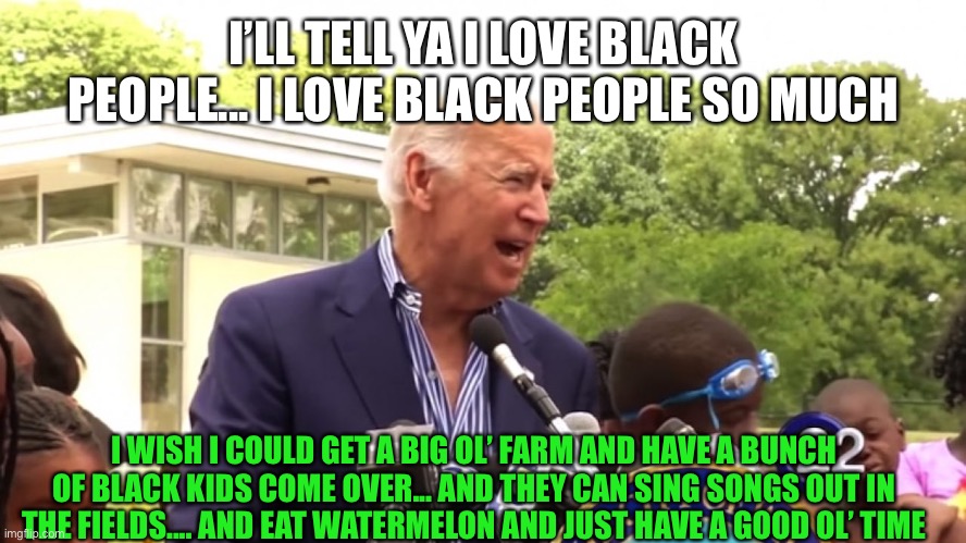 Joe Biden be like... | I’LL TELL YA I LOVE BLACK PEOPLE... I LOVE BLACK PEOPLE SO MUCH; I WISH I COULD GET A BIG OL’ FARM AND HAVE A BUNCH OF BLACK KIDS COME OVER... AND THEY CAN SING SONGS OUT IN THE FIELDS.... AND EAT WATERMELON AND JUST HAVE A GOOD OL’ TIME | image tagged in joe biden,black kid,black people,farm,singing,watermelon | made w/ Imgflip meme maker