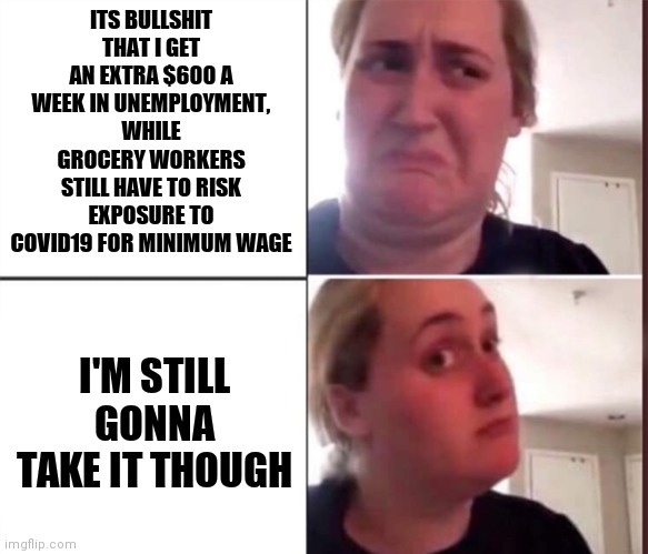 Kombucha Girl | ITS BULLSHIT THAT I GET AN EXTRA $600 A WEEK IN UNEMPLOYMENT, WHILE GROCERY WORKERS STILL HAVE TO RISK EXPOSURE TO COVID19 FOR MINIMUM WAGE; I'M STILL GONNA TAKE IT THOUGH | image tagged in kombucha girl,memes | made w/ Imgflip meme maker