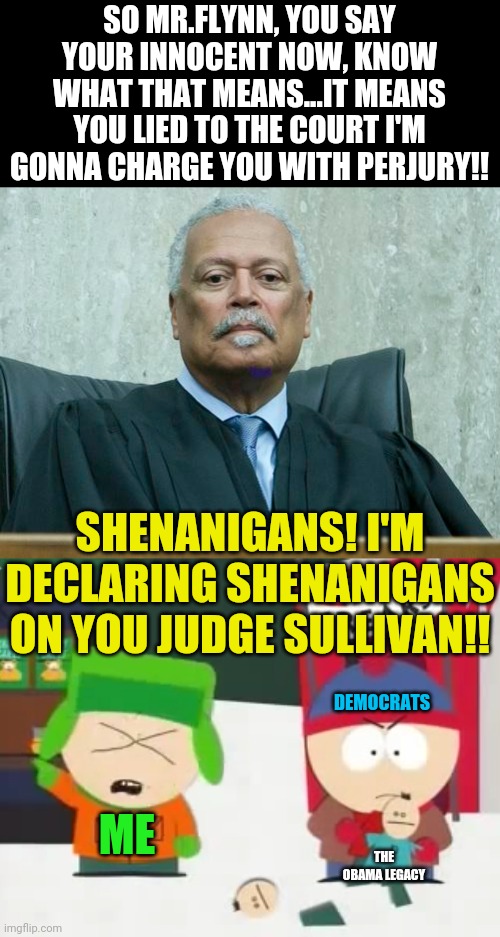 Michael Flynn Vs Shenanigans Judge Sullivan | SO MR.FLYNN, YOU SAY YOUR INNOCENT NOW, KNOW WHAT THAT MEANS...IT MEANS YOU LIED TO THE COURT I'M GONNA CHARGE YOU WITH PERJURY!! SHENANIGANS! I'M DECLARING SHENANIGANS ON YOU JUDGE SULLIVAN!! DEMOCRATS; ME; THE OBAMA LEGACY | image tagged in south park,shenanigans,political meme,michael flynn,obama legacy,democrat party | made w/ Imgflip meme maker