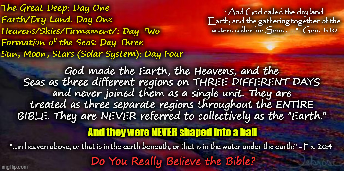 God: Earth = Dry Land. Man: Earth = Globe. Conclusion: Let God Be True but Every Man a Liar (Rom. 3:4) | The Great Deep: Day One; "And God called the dry land Earth; and the gathering together of the waters called he Seas . . . " -Gen. 1:10; Earth/Dry Land: Day One; Heavens/Skies/Firmament/: Day Two; Formation of the Seas: Day Three; Sun, Moon, Stars (Solar System): Day Four; God made the Earth, the Heavens, and the Seas as three different regions on THREE DIFFERENT DAYS and never joined them as a single unit. They are treated as three separate regions throughout the ENTIRE BIBLE. They are NEVER referred to collectively as the "Earth."; And they were NEVER shaped into a ball; "...in heaven above, or that is in the earth beneath, or that is in the water under the earth:" - Ex. 20:4; Do You Really Believe the Bible? | image tagged in genesis 1,memes,biblical cosmology,flat earth,sun moon stars,milky way | made w/ Imgflip meme maker