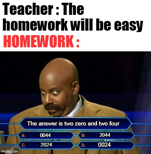 Homework | Teacher : The homework will be easy; HOMEWORK :; The answer is two zero and two four; 2044; 0044; 0024; 2024 | image tagged in who wants to be a millionaire,memes,funny | made w/ Imgflip meme maker