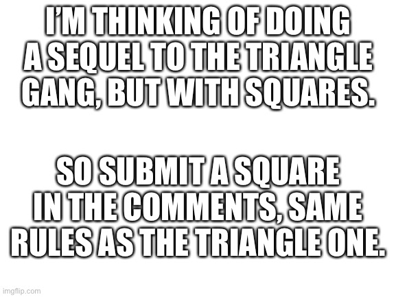 This came into my head. | I’M THINKING OF DOING A SEQUEL TO THE TRIANGLE GANG, BUT WITH SQUARES. SO SUBMIT A SQUARE IN THE COMMENTS, SAME RULES AS THE TRIANGLE ONE. | image tagged in blank white template | made w/ Imgflip meme maker