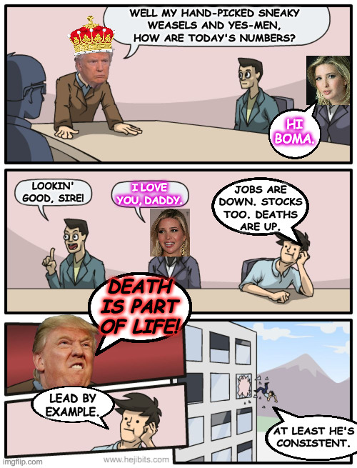 Boardroom Suggestion - Trump Edition | WELL MY HAND-PICKED SNEAKY
WEASELS AND YES-MEN,
HOW ARE TODAY'S NUMBERS? HI BOMA. LOOKIN' GOOD, SIRE! I LOVE YOU, DADDY. JOBS ARE
DOWN. STOCKS
TOO. DEATHS
ARE UP. DEATH IS PART OF LIFE! LEAD BY
EXAMPLE. AT LEAST HE'S
CONSISTENT. | image tagged in boardroom suggestion - trump edition,memes,now with added boma | made w/ Imgflip meme maker