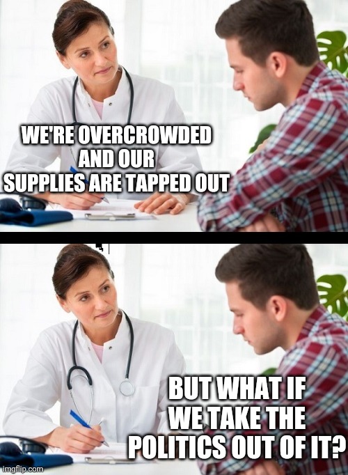 doctor and patient | WE'RE OVERCROWDED AND OUR SUPPLIES ARE TAPPED OUT BUT WHAT IF WE TAKE THE POLITICS OUT OF IT? | image tagged in doctor and patient | made w/ Imgflip meme maker