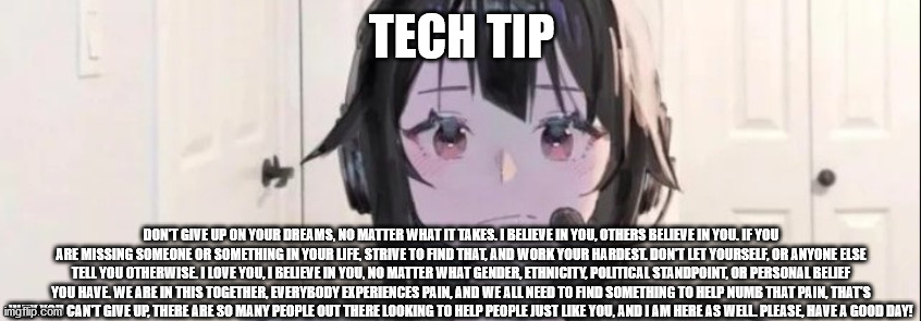 TECH TIP; DON'T GIVE UP ON YOUR DREAMS, NO MATTER WHAT IT TAKES. I BELIEVE IN YOU, OTHERS BELIEVE IN YOU. IF YOU ARE MISSING SOMEONE OR SOMETHING IN YOUR LIFE, STRIVE TO FIND THAT, AND WORK YOUR HARDEST. DON'T LET YOURSELF, OR ANYONE ELSE TELL YOU OTHERWISE. I LOVE YOU, I BELIEVE IN YOU, NO MATTER WHAT GENDER, ETHNICITY, POLITICAL STANDPOINT, OR PERSONAL BELIEF YOU HAVE. WE ARE IN THIS TOGETHER, EVERYBODY EXPERIENCES PAIN, AND WE ALL NEED TO FIND SOMETHING TO HELP NUMB THAT PAIN, THAT'S WHY YOU CAN'T GIVE UP, THERE ARE SO MANY PEOPLE OUT THERE LOOKING TO HELP PEOPLE JUST LIKE YOU, AND I AM HERE AS WELL. PLEASE, HAVE A GOOD DAY! | image tagged in anime,wholesome | made w/ Imgflip meme maker