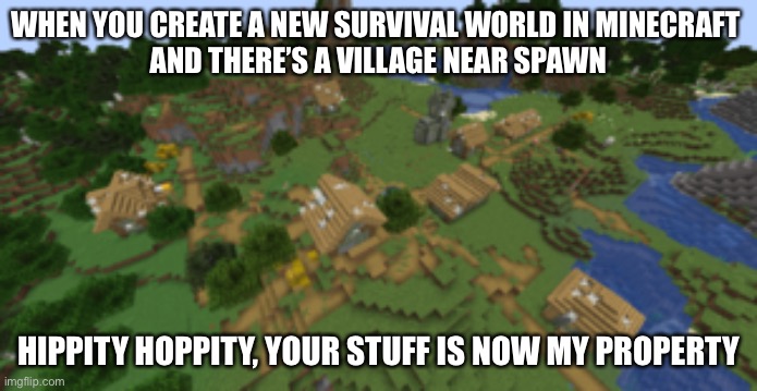 Minecraft village | WHEN YOU CREATE A NEW SURVIVAL WORLD IN MINECRAFT 
AND THERE’S A VILLAGE NEAR SPAWN; HIPPITY HOPPITY, YOUR STUFF IS NOW MY PROPERTY | image tagged in minecraft,minecraft villagers,survival | made w/ Imgflip meme maker