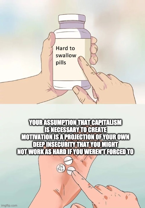 Do You Really Love Capitalism, Or... | YOUR ASSUMPTION THAT CAPITALISM IS NECESSARY TO CREATE MOTIVATION IS A PROJECTION OF YOUR OWN DEEP INSECURITY THAT YOU MIGHT NOT WORK AS HARD IF YOU WEREN'T FORCED TO | image tagged in memes,hard to swallow pills | made w/ Imgflip meme maker