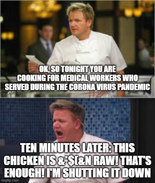 Hells Kitchen in the Time of Corona | OK, SO TONIGHT YOU ARE COOKING FOR MEDICAL WORKERS WHO SERVED DURING THE CORONA VIRUS PANDEMIC; TEN MINUTES LATER: THIS CHICKEN IS &*$(&N RAW! THAT'S ENOUGH! I'M SHUTTING IT DOWN | image tagged in hells kitchen meme,coronavirus,chef gordon ramsay,angry chef gordon ramsay,funny,reality tv | made w/ Imgflip meme maker