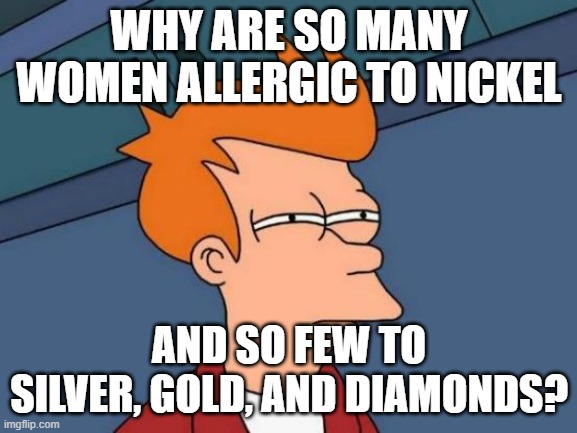 Why oh why? | WHY ARE SO MANY WOMEN ALLERGIC TO NICKEL; AND SO FEW TO SILVER, GOLD, AND DIAMONDS? | image tagged in memes,futurama fry | made w/ Imgflip meme maker