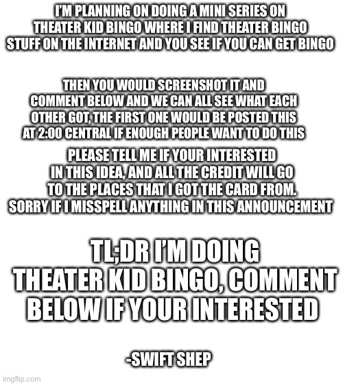 Blank White Template | I’M PLANNING ON DOING A MINI SERIES ON THEATER KID BINGO WHERE I FIND THEATER BINGO STUFF ON THE INTERNET AND YOU SEE IF YOU CAN GET BINGO; THEN YOU WOULD SCREENSHOT IT AND COMMENT BELOW AND WE CAN ALL SEE WHAT EACH OTHER GOT, THE FIRST ONE WOULD BE POSTED THIS AT 2:00 CENTRAL IF ENOUGH PEOPLE WANT TO DO THIS; PLEASE TELL ME IF YOUR INTERESTED IN THIS IDEA, AND ALL THE CREDIT WILL GO TO THE PLACES THAT I GOT THE CARD FROM. SORRY IF I MISSPELL ANYTHING IN THIS ANNOUNCEMENT; TL;DR I’M DOING THEATER KID BINGO, COMMENT BELOW IF YOUR INTERESTED; -SWIFT SHEP | image tagged in blank white template | made w/ Imgflip meme maker