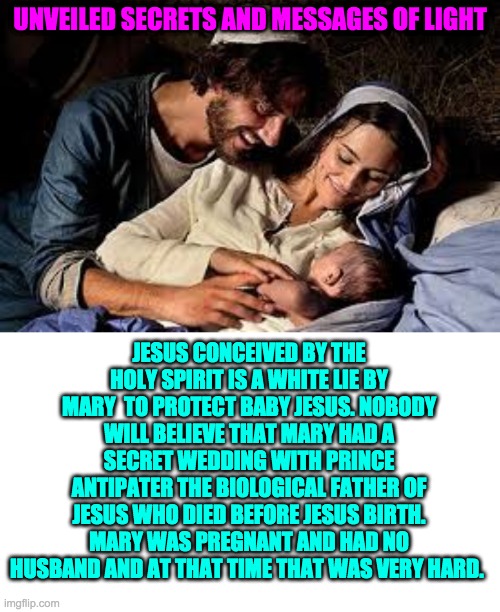 UNVEILED SECRETS AND MESSAGES OF LIGHT; JESUS CONCEIVED BY THE HOLY SPIRIT IS A WHITE LIE BY MARY  TO PROTECT BABY JESUS. NOBODY WILL BELIEVE THAT MARY HAD A SECRET WEDDING WITH PRINCE ANTIPATER THE BIOLOGICAL FATHER OF JESUS WHO DIED BEFORE JESUS BIRTH. MARY WAS PREGNANT AND HAD NO HUSBAND AND AT THAT TIME THAT WAS VERY HARD. | image tagged in religious freedom | made w/ Imgflip meme maker