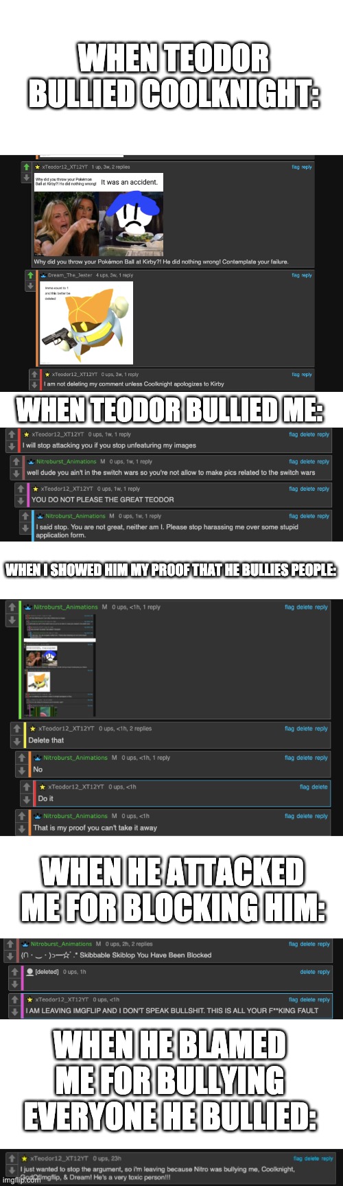So here's my entire evidence (So far) of Teodor bullying people. | WHEN TEODOR BULLIED COOLKNIGHT:; WHEN TEODOR BULLIED ME:; WHEN I SHOWED HIM MY PROOF THAT HE BULLIES PEOPLE:; WHEN HE ATTACKED ME FOR BLOCKING HIM:; WHEN HE BLAMED ME FOR BULLYING EVERYONE HE BULLIED: | made w/ Imgflip meme maker