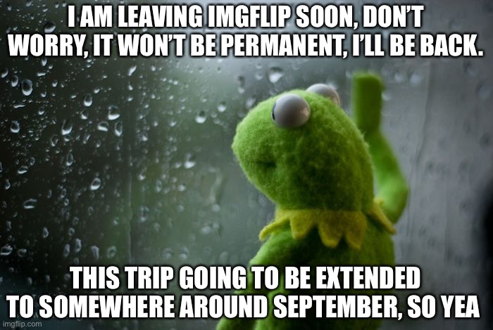 I’ll be back somewhere around September | I AM LEAVING IMGFLIP SOON, DON’T WORRY, IT WON’T BE PERMANENT, I’LL BE BACK. THIS TRIP GOING TO BE EXTENDED TO SOMEWHERE AROUND SEPTEMBER, SO YEA | image tagged in kermit window | made w/ Imgflip meme maker