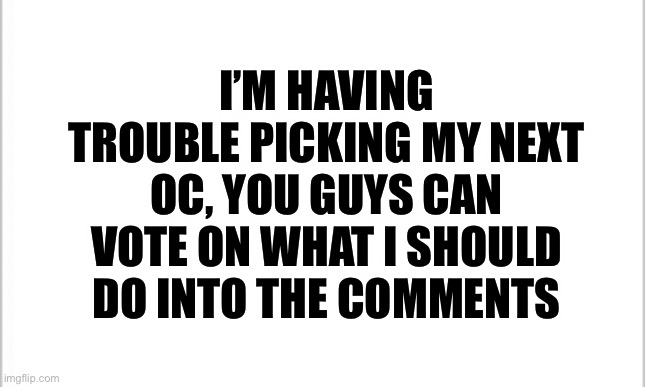 Pls vote | I’M HAVING TROUBLE PICKING MY NEXT OC, YOU GUYS CAN VOTE ON WHAT I SHOULD DO INTO THE COMMENTS | image tagged in white background | made w/ Imgflip meme maker